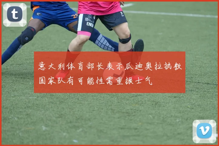 意大利体育部长表示瓜迪奥拉执教国家队有可能性需重振士气