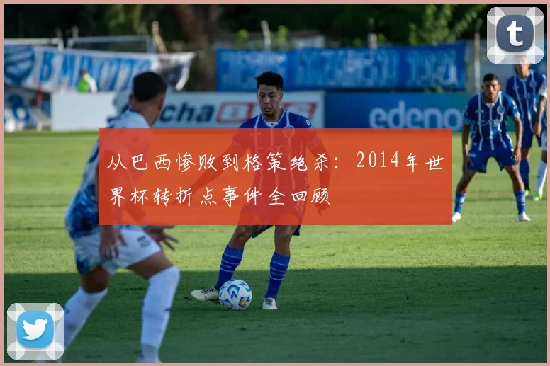 从巴西惨败到格策绝杀：2014年世界杯转折点事件全回顾