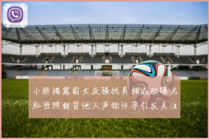 小桥揭露前女友骚扰真相威胁曝光私密照假冒他人声称怀孕引发关注