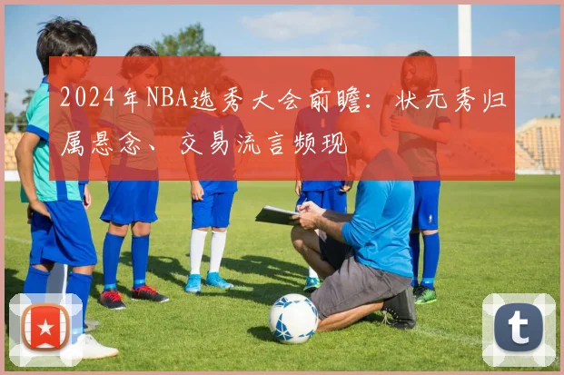 2024年NBA选秀大会前瞻：状元秀归属悬念、交易流言频现