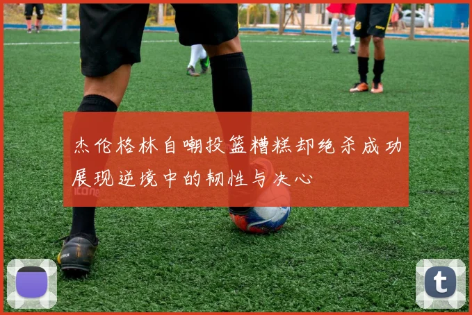 杰伦格林自嘲投篮糟糕却绝杀成功展现逆境中的韧性与决心